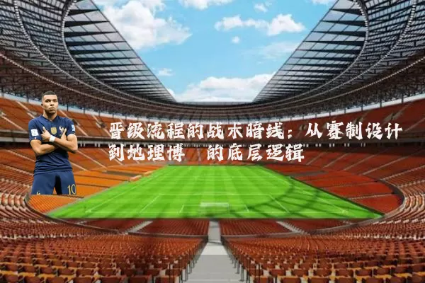 晋级流程的战术暗线:从赛制设计到地理博弈的底层逻辑