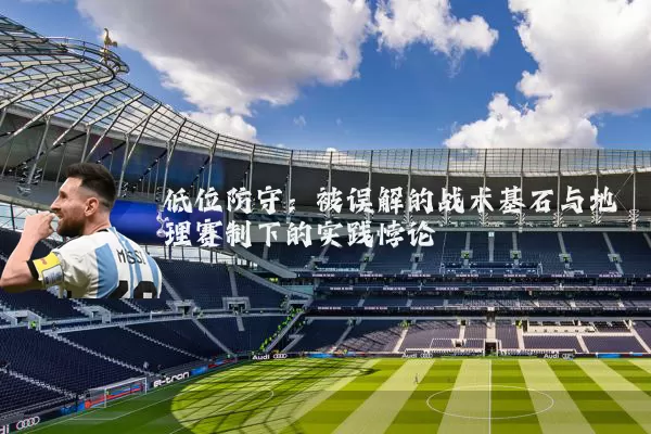 低位防守:被误解的战术基石与地理赛制下的实践悖论